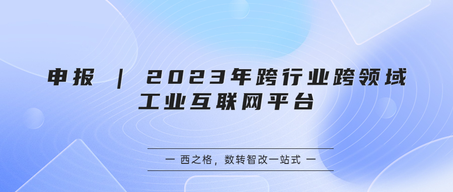 申報(bào) | 2023年跨行業(yè)跨領(lǐng)域工業(yè)互聯(lián)網(wǎng)平臺(tái)